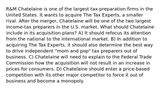 R&M Chatelaine is one of the largest tax-preparation firms in the United States. It wants to acquire The Tax Experts, a smaller rival. After the merger, Chatelaine will be one of the two largest income-tax preparers in the U.S. market. What should Chatelaine include in its acquisition plans? A) It should refocus its attention from the national to the international market. B) In addition to acquiring The Tax Experts, it should also determine the best way to drive independent "mom and pop" tax preparers out of business. C) Chatelaine will need to explain to the Federal Trade Commission how the acquisition will not result in an increase in prices for consumers. D) Chatelaine should enter a price-based competition with its other major competitor to force it out of business and become a monopoly.