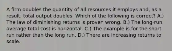 A ﬁrm doubles the quantity of all resources it employs and, as a result, total output doubles. Which of the following is correct? A.) The law of diminishing returns is proven wrong. B.) The long-run average total cost is horizontal. C.) The example is for the short run rather than the long run. D.) There are increasing returns to scale.