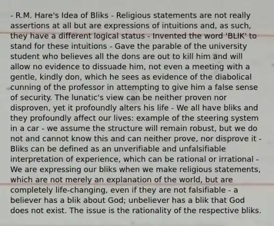 - R.M. Hare's Idea of Bliks - Religious statements are not really assertions at all but are expressions of intuitions and, as such, they have a different logical status - Invented the word 'BLIK' to stand for these intuitions - Gave the parable of the university student who believes all the dons are out to kill him and will allow no evidence to dissuade him, not even a meeting with a gentle, kindly don, which he sees as evidence of the diabolical cunning of the professor in attempting to give him a false sense of security. The lunatic's view can be neither proven nor disproven, yet it profoundly alters his life - We all have bliks and they profoundly affect our lives: example of the steering system in a car - we assume the structure will remain robust, but we do not and cannot know this and can neither prove, nor disprove it - Bliks can be defined as an unverifiable and unfalsifiable interpretation of experience, which can be rational or irrational - We are expressing our bliks when we make religious statements, which are not merely an explanation of the world, but are completely life-changing, even if they are not falsifiable - a believer has a blik about God; unbeliever has a blik that God does not exist. The issue is the rationality of the respective bliks.