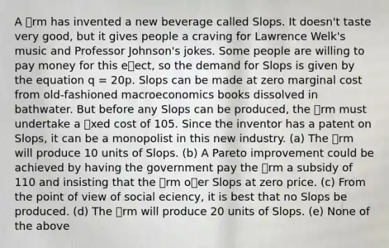 A rm has invented a new beverage called Slops. It doesn't taste very good, but it gives people a craving for Lawrence Welk's music and Professor Johnson's jokes. Some people are willing to pay money for this eect, so the demand for Slops is given by the equation q = 20p. Slops can be made at zero marginal cost from old-fashioned macroeconomics books dissolved in bathwater. But before any Slops can be produced, the rm must undertake a xed cost of 105. Since the inventor has a patent on Slops, it can be a monopolist in this new industry. (a) The rm will produce 10 units of Slops. (b) A Pareto improvement could be achieved by having the government pay the rm a subsidy of 110 and insisting that the rm oer Slops at zero price. (c) From the point of view of social eciency, it is best that no Slops be produced. (d) The rm will produce 20 units of Slops. (e) None of the above