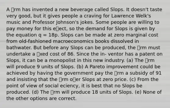 A rm has invented a new beverage called Slops. It doesn't taste very good, but it gives people a craving for Lawrence Welk's music and Professor Johnson's jokes. Some people are willing to pay money for this eect, so the demand for Slops is given by the equation q = 18p. Slops can be made at zero marginal cost from old-fashioned macroeconomics books dissolved in bathwater. But before any Slops can be produced, the rm must undertake a xed cost of 86. Since the in- ventor has a patent on Slops, it can be a monopolist in this new industry. (a) The rm will produce 9 units of Slops. (b) A Pareto improvement could be achieved by having the government pay the rm a subsidy of 91 and insisting that the rm oer Slops at zero price. (c) From the point of view of social eciency, it is best that no Slops be produced. (d) The rm will produce 18 units of Slops. (e) None of the other options are correct.