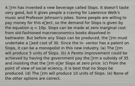 A rm has invented a new beverage called Slops. It doesn't taste very good, but it gives people a craving for Lawrence Welk's music and Professor Johnson's jokes. Some people are willing to pay money for this eect, so the demand for Slops is given by the equation q = 10p. Slops can be made at zero marginal cost from old-fashioned macroeconomics books dissolved in bathwater. But before any Slops can be produced, the rm must undertake a xed cost of 30. Since the in- ventor has a patent on Slops, it can be a monopolist in this new industry. (a) The rm will produce 5 units of Slops. (b) A Pareto improvement could be achieved by having the government pay the rm a subsidy of 35 and insisting that the rm oer Slops at zero price. (c) From the point of view of social eciency, it is best that no Slops be produced. (d) The rm will produce 10 units of Slops. (e) None of the other options are correct.