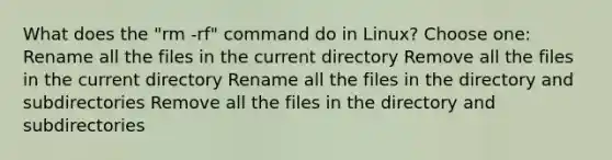 What does the "rm -rf" command do in Linux? Choose one: Rename all the files in the current directory Remove all the files in the current directory Rename all the files in the directory and subdirectories Remove all the files in the directory and subdirectories