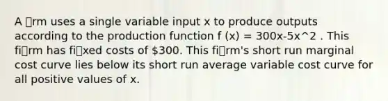 A rm uses a single variable input x to produce outputs according to the production function f (x) = 300x-5x^2 . This firm has fixed costs of 300. This firm's short run marginal cost curve lies below its short run average variable cost curve for all positive values of x.