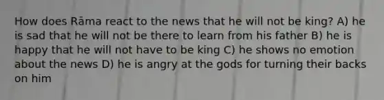 How does Rāma react to the news that he will not be king? A) he is sad that he will not be there to learn from his father B) he is happy that he will not have to be king C) he shows no emotion about the news D) he is angry at the gods for turning their backs on him