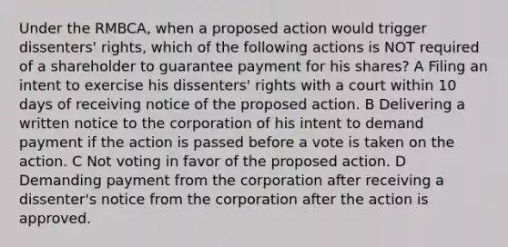 Under the RMBCA, when a proposed action would trigger dissenters' rights, which of the following actions is NOT required of a shareholder to guarantee payment for his shares? A Filing an intent to exercise his dissenters' rights with a court within 10 days of receiving notice of the proposed action. B Delivering a written notice to the corporation of his intent to demand payment if the action is passed before a vote is taken on the action. C Not voting in favor of the proposed action. D Demanding payment from the corporation after receiving a dissenter's notice from the corporation after the action is approved.