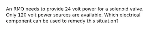 An RMO needs to provide 24 volt power for a solenoid valve. Only 120 volt power sources are available. Which electrical component can be used to remedy this situation?