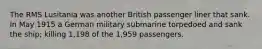 The RMS Lusitania was another British passenger liner that sank. In May 1915 a German military submarine torpedoed and sank the ship; killing 1,198 of the 1,959 passengers.