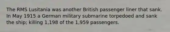 The RMS Lusitania was another British passenger liner that sank. In May 1915 a German military submarine torpedoed and sank the ship; killing 1,198 of the 1,959 passengers.