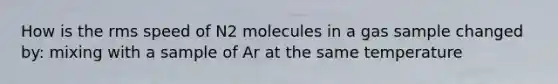 How is the rms speed of N2 molecules in a gas sample changed by: mixing with a sample of Ar at the same temperature