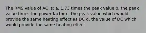 The RMS value of AC is: a. 1.73 times the peak value b. the peak value times the power factor c. the peak value which would provide the same heating effect as DC d. the value of DC which would provide the same heating effect