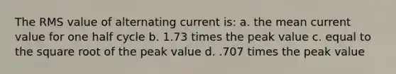 The RMS value of alternating current is: a. the mean current value for one half cycle b. 1.73 times the peak value c. equal to the square root of the peak value d. .707 times the peak value