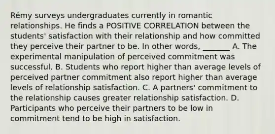 Rémy surveys undergraduates currently in romantic relationships. He finds a POSITIVE CORRELATION between the students' satisfaction with their relationship and how committed they perceive their partner to be. In other words, _______ A. The experimental manipulation of perceived commitment was successful. B. Students who report higher than average levels of perceived partner commitment also report higher than average levels of relationship satisfaction. C. A partners' commitment to the relationship causes greater relationship satisfaction. D. Participants who perceive their partners to be low in commitment tend to be high in satisfaction.