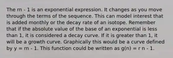 The rn - 1 is an exponential expression. It changes as you move through the terms of the sequence. This can model interest that is added monthly or the decay rate of an isotope. Remember that if the absolute value of the base of an exponential is less than 1, it is considered a decay curve. If it is greater than 1, it will be a growth curve. Graphically this would be a curve defined by y = rn - 1. This function could be written as g(n) = r n - 1.