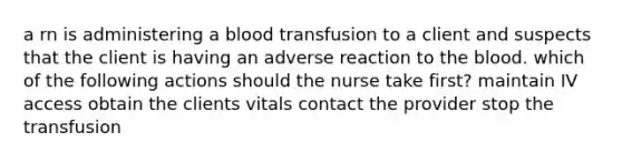 a rn is administering a blood transfusion to a client and suspects that the client is having an adverse reaction to the blood. which of the following actions should the nurse take first? maintain IV access obtain the clients vitals contact the provider stop the transfusion