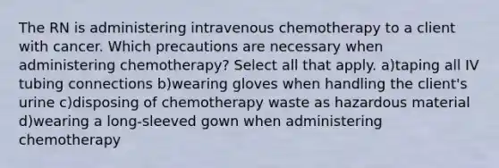 The RN is administering intravenous chemotherapy to a client with cancer. Which precautions are necessary when administering chemotherapy? Select all that apply. a)taping all IV tubing connections b)wearing gloves when handling the client's urine c)disposing of chemotherapy waste as hazardous material d)wearing a long-sleeved gown when administering chemotherapy