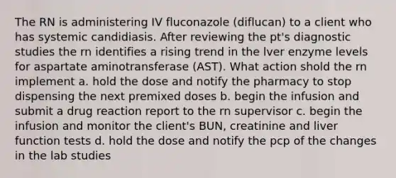 The RN is administering IV fluconazole (diflucan) to a client who has systemic candidiasis. After reviewing the pt's diagnostic studies the rn identifies a rising trend in the lver enzyme levels for aspartate aminotransferase (AST). What action shold the rn implement a. hold the dose and notify the pharmacy to stop dispensing the next premixed doses b. begin the infusion and submit a drug reaction report to the rn supervisor c. begin the infusion and monitor the client's BUN, creatinine and liver function tests d. hold the dose and notify the pcp of the changes in the lab studies