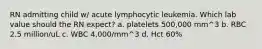 RN admitting child w/ acute lymphocytic leukemia. Which lab value should the RN expect? a. platelets 500,000 mm^3 b. RBC 2.5 million/uL c. WBC 4,000/mm^3 d. Hct 60%