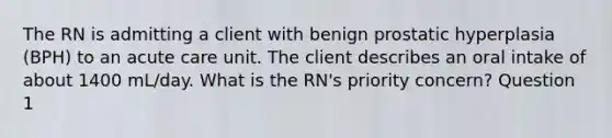 The RN is admitting a client with benign prostatic hyperplasia (BPH) to an acute care unit. The client describes an oral intake of about 1400 mL/day. What is the RN's priority concern? Question 1