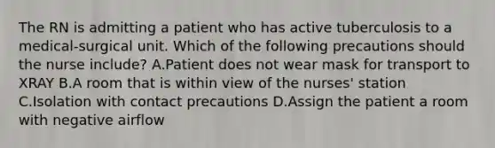 The RN is admitting a patient who has active tuberculosis to a medical-surgical unit. Which of the following precautions should the nurse include? A.Patient does not wear mask for transport to XRAY B.A room that is within view of the nurses' station C.Isolation with contact precautions D.Assign the patient a room with negative airflow