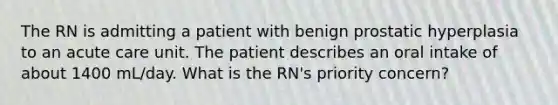 The RN is admitting a patient with benign prostatic hyperplasia to an acute care unit. The patient describes an oral intake of about 1400 mL/day. What is the RN's priority concern?