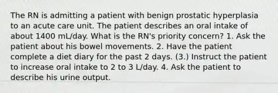 The RN is admitting a patient with benign prostatic hyperplasia to an acute care unit. The patient describes an oral intake of about 1400 mL/day. What is the RN's priority concern? 1. Ask the patient about his bowel movements. 2. Have the patient complete a diet diary for the past 2 days. (3.) Instruct the patient to increase oral intake to 2 to 3 L/day. 4. Ask the patient to describe his urine output.