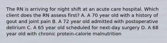 The RN is arriving for night shift at an acute care hospital. Which client does the RN assess first? A. A 70 year old with a history of gout and joint pain B. A 72 year old admitted with postoperative delirium C. A 65 year old scheduled for next-day surgery D. A 68 year old with chronic protein-calorie malnutrition