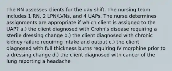 The RN assesses clients for the day shift. The nursing team includes 1 RN, 2 LPN/LVNs, and 4 UAPs. The nurse determines assignments are appropriate if which client is assigned to the UAP? a.) the client diagnosed with Crohn's disease requiring a sterile dressing change b.) the client diagnosed with chronic kidney failure requiring intake and output c.) the client diagnosed with full thickness burns requiring IV morphine prior to a dressing change d.) the client diagnosed with cancer of the lung reporting a headache