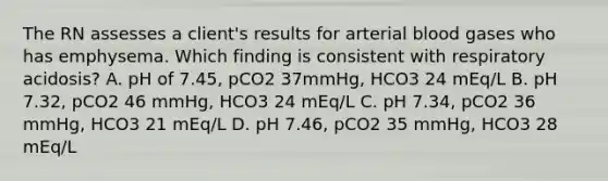 The RN assesses a client's results for arterial blood gases who has emphysema. Which finding is consistent with respiratory acidosis? A. pH of 7.45, pCO2 37mmHg, HCO3 24 mEq/L B. pH 7.32, pCO2 46 mmHg, HCO3 24 mEq/L C. pH 7.34, pCO2 36 mmHg, HCO3 21 mEq/L D. pH 7.46, pCO2 35 mmHg, HCO3 28 mEq/L