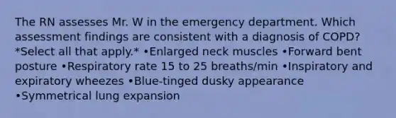 The RN assesses Mr. W in the emergency department. Which assessment findings are consistent with a diagnosis of COPD? *Select all that apply.* •Enlarged neck muscles •Forward bent posture •Respiratory rate 15 to 25 breaths/min •Inspiratory and expiratory wheezes •Blue-tinged dusky appearance •Symmetrical lung expansion