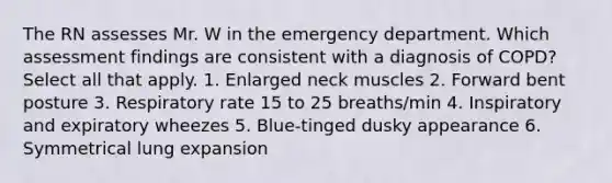 The RN assesses Mr. W in the emergency department. Which assessment findings are consistent with a diagnosis of COPD? Select all that apply. 1. Enlarged neck muscles 2. Forward bent posture 3. Respiratory rate 15 to 25 breaths/min 4. Inspiratory and expiratory wheezes 5. Blue-tinged dusky appearance 6. Symmetrical lung expansion