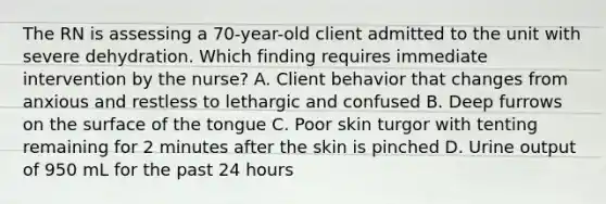 The RN is assessing a 70-year-old client admitted to the unit with severe dehydration. Which finding requires immediate intervention by the nurse? A. Client behavior that changes from anxious and restless to lethargic and confused B. Deep furrows on the surface of the tongue C. Poor skin turgor with tenting remaining for 2 minutes after the skin is pinched D. Urine output of 950 mL for the past 24 hours