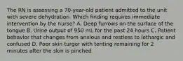 The RN is assessing a 70-year-old patient admitted to the unit with severe dehydration. Which finding requires immediate intervention by the nurse? A. Deep furrows on the surface of the tongue B. Urine output of 950 mL for the past 24 hours C. Patient behavior that changes from anxious and restless to lethargic and confused D. Poor skin turgor with tenting remaining for 2 minutes after the skin is pinched