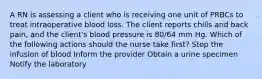 A RN is assessing a client who is receiving one unit of PRBCs to treat intraoperative blood loss. The client reports chills and back pain, and the client's blood pressure is 80/64 mm Hg. Which of the following actions should the nurse take first? Stop the infusion of blood Inform the provider Obtain a urine specimen Notify the laboratory