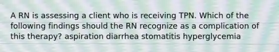 A RN is assessing a client who is receiving TPN. Which of the following findings should the RN recognize as a complication of this therapy? aspiration diarrhea stomatitis hyperglycemia