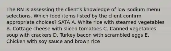 The RN is assessing the client's knowledge of low-sodium menu selections. Which food items listed by the client confirm appropriate choices? SATA A. White rice with steamed vegetables B. Cottage cheese with sliced tomatoes C. Canned vegetables soup with crackers D. Turkey bacon with scrambled eggs E. Chicken with soy sauce and brown rice