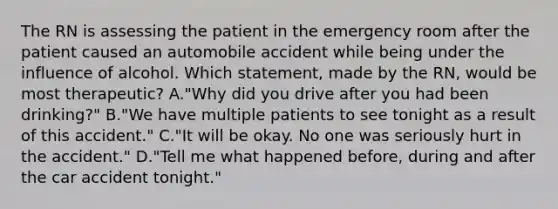 The RN is assessing the patient in the emergency room after the patient caused an automobile accident while being under the influence of alcohol. Which statement, made by the RN, would be most therapeutic? A."Why did you drive after you had been drinking?" B."We have multiple patients to see tonight as a result of this accident." C."It will be okay. No one was seriously hurt in the accident." D."Tell me what happened before, during and after the car accident tonight."