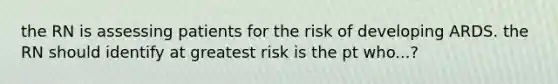 the RN is assessing patients for the risk of developing ARDS. the RN should identify at greatest risk is the pt who...?