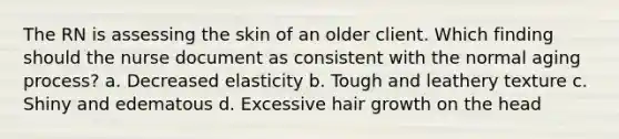 The RN is assessing the skin of an older client. Which finding should the nurse document as consistent with the normal aging process? a. Decreased elasticity b. Tough and leathery texture c. Shiny and edematous d. Excessive hair growth on the head