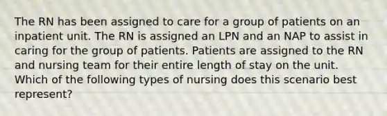 The RN has been assigned to care for a group of patients on an inpatient unit. The RN is assigned an LPN and an NAP to assist in caring for the group of patients. Patients are assigned to the RN and nursing team for their entire length of stay on the unit. Which of the following types of nursing does this scenario best represent?