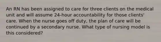 An RN has been assigned to care for three clients on the medical unit and will assume 24-hour accountability for those clients' care. When the nurse goes off duty, the plan of care will be continued by a secondary nurse. What type of nursing model is this considered?