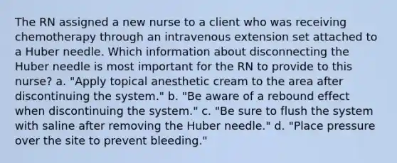 The RN assigned a new nurse to a client who was receiving chemotherapy through an intravenous extension set attached to a Huber needle. Which information about disconnecting the Huber needle is most important for the RN to provide to this nurse? a. "Apply topical anesthetic cream to the area after discontinuing the system." b. "Be aware of a rebound effect when discontinuing the system." c. "Be sure to flush the system with saline after removing the Huber needle." d. "Place pressure over the site to prevent bleeding."