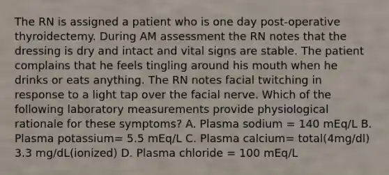 The RN is assigned a patient who is one day post-operative thyroidectemy. During AM assessment the RN notes that the dressing is dry and intact and vital signs are stable. The patient complains that he feels tingling around his mouth when he drinks or eats anything. The RN notes facial twitching in response to a light tap over the facial nerve. Which of the following laboratory measurements provide physiological rationale for these symptoms? A. Plasma sodium = 140 mEq/L B. Plasma potassium= 5.5 mEq/L C. Plasma calcium= total(4mg/dl) 3.3 mg/dL(ionized) D. Plasma chloride = 100 mEq/L