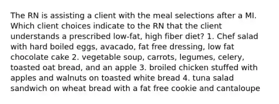 The RN is assisting a client with the meal selections after a MI. Which client choices indicate to the RN that the client understands a prescribed low-fat, high fiber diet? 1. Chef salad with hard boiled eggs, avacado, fat free dressing, low fat chocolate cake 2. vegetable soup, carrots, legumes, celery, toasted oat bread, and an apple 3. broiled chicken stuffed with apples and walnuts on toasted white bread 4. tuna salad sandwich on wheat bread with a fat free cookie and cantaloupe