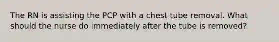 The RN is assisting the PCP with a chest tube removal. What should the nurse do immediately after the tube is removed?