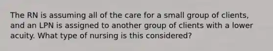 The RN is assuming all of the care for a small group of clients, and an LPN is assigned to another group of clients with a lower acuity. What type of nursing is this considered?