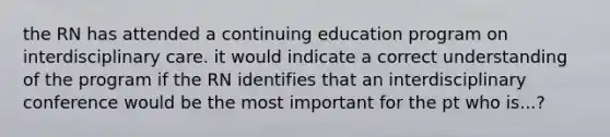 the RN has attended a continuing education program on interdisciplinary care. it would indicate a correct understanding of the program if the RN identifies that an interdisciplinary conference would be the most important for the pt who is...?