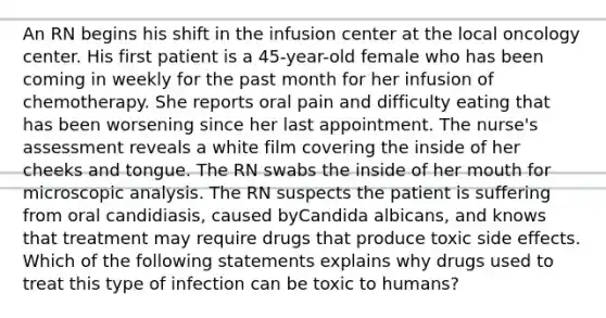 An RN begins his shift in the infusion center at the local oncology center. His first patient is a 45-year-old female who has been coming in weekly for the past month for her infusion of chemotherapy. She reports oral pain and difficulty eating that has been worsening since her last appointment. The nurse's assessment reveals a white film covering the inside of her cheeks and tongue. The RN swabs the inside of her mouth for microscopic analysis. The RN suspects the patient is suffering from oral candidiasis, caused byCandida albicans, and knows that treatment may require drugs that produce toxic side effects. Which of the following statements explains why drugs used to treat this type of infection can be toxic to humans?