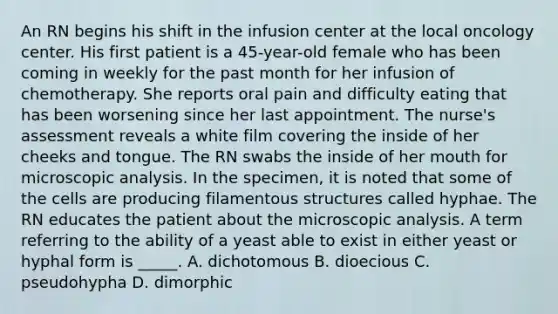 An RN begins his shift in the infusion center at the local oncology center. His first patient is a 45-year-old female who has been coming in weekly for the past month for her infusion of chemotherapy. She reports oral pain and difficulty eating that has been worsening since her last appointment. The nurse's assessment reveals a white film covering the inside of her cheeks and tongue. The RN swabs the inside of her mouth for microscopic analysis. In the specimen, it is noted that some of the cells are producing filamentous structures called hyphae. The RN educates the patient about the microscopic analysis. A term referring to the ability of a yeast able to exist in either yeast or hyphal form is _____. A. dichotomous B. dioecious C. pseudohypha D. dimorphic