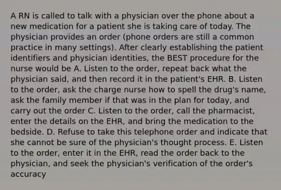 A RN is called to talk with a physician over the phone about a new medication for a patient she is taking care of today. The physician provides an order (phone orders are still a common practice in many settings). After clearly establishing the patient identifiers and physician identities, the BEST procedure for the nurse would be A. Listen to the order, repeat back what the physician said, and then record it in the patient's EHR. B. Listen to the order, ask the charge nurse how to spell the drug's name, ask the family member if that was in the plan for today, and carry out the order C. Listen to the order, call the pharmacist, enter the details on the EHR, and bring the medication to the bedside. D. Refuse to take this telephone order and indicate that she cannot be sure of the physician's thought process. E. Listen to the order, enter it in the EHR, read the order back to the physician, and seek the physician's verification of the order's accuracy